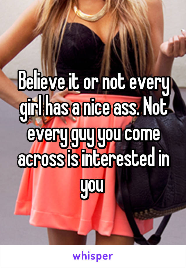 Believe it or not every girl has a nice ass. Not every guy you come across is interested in you 