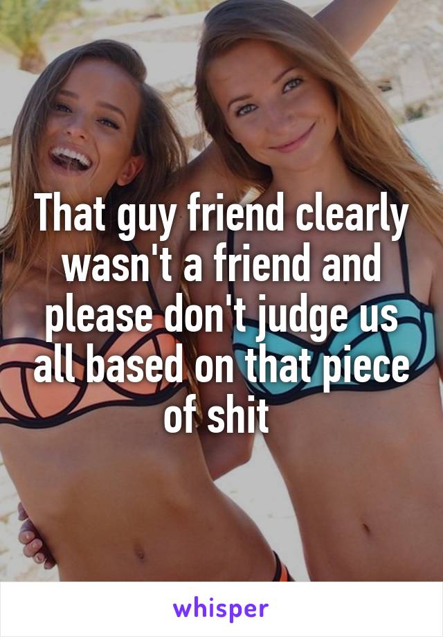 That guy friend clearly wasn't a friend and please don't judge us all based on that piece of shit 