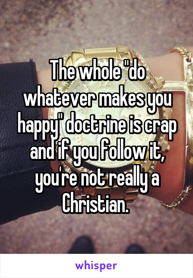 The whole "do whatever makes you happy" doctrine is crap and if you follow it, you're not really a Christian. 