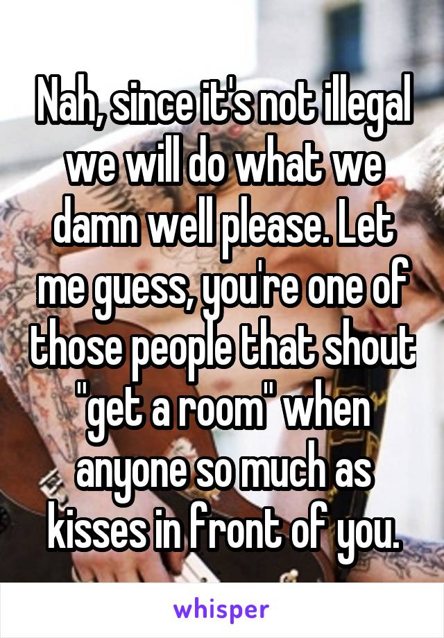 Nah, since it's not illegal we will do what we damn well please. Let me guess, you're one of those people that shout "get a room" when anyone so much as kisses in front of you.