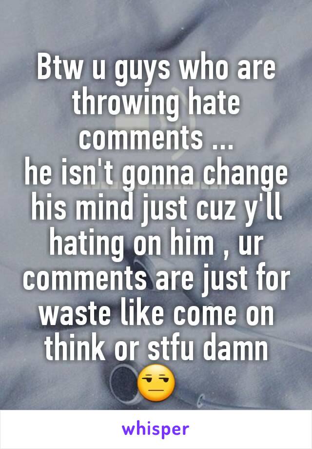 Btw u guys who are throwing hate comments ...
he isn't gonna change his mind just cuz y'll hating on him , ur comments are just for waste like come on think or stfu damn 😒