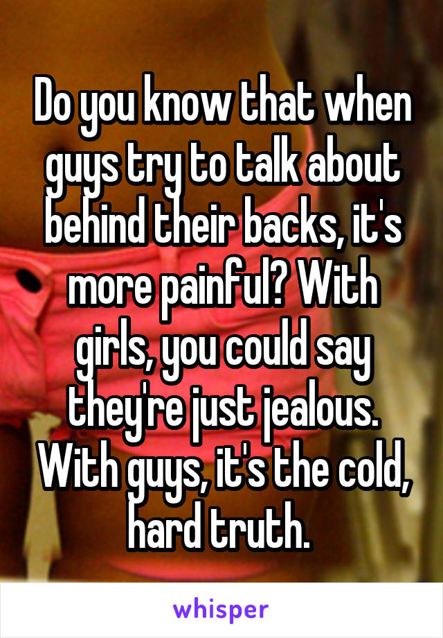 Do you know that when guys try to talk about behind their backs, it's more painful? With girls, you could say they're just jealous. With guys, it's the cold, hard truth. 