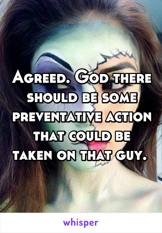 Agreed. God there should be some preventative action that could be taken on that guy. 
