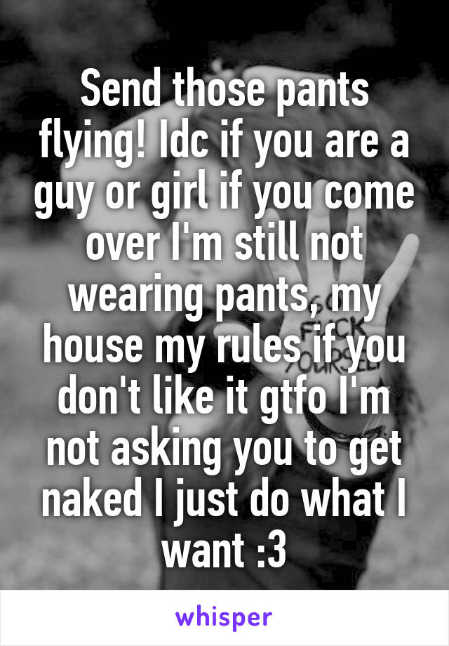 Send those pants flying! Idc if you are a guy or girl if you come over I'm still not wearing pants, my house my rules if you don't like it gtfo I'm not asking you to get naked I just do what I want :3