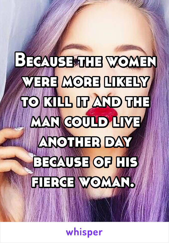 Because the women were more likely to kill it and the man could live another day because of his fierce woman. 