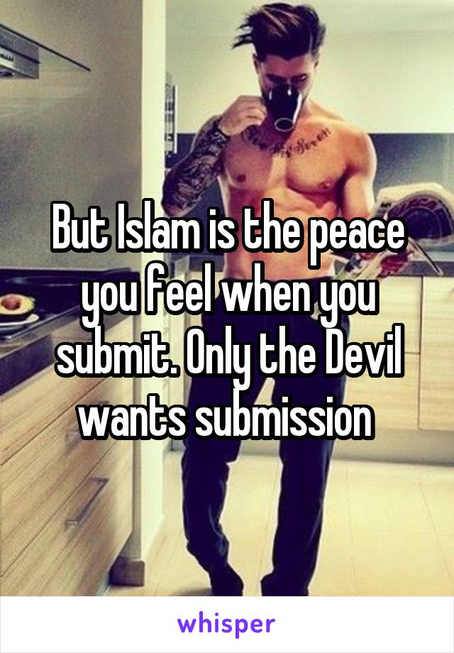 But Islam is the peace you feel when you submit. Only the Devil wants submission 