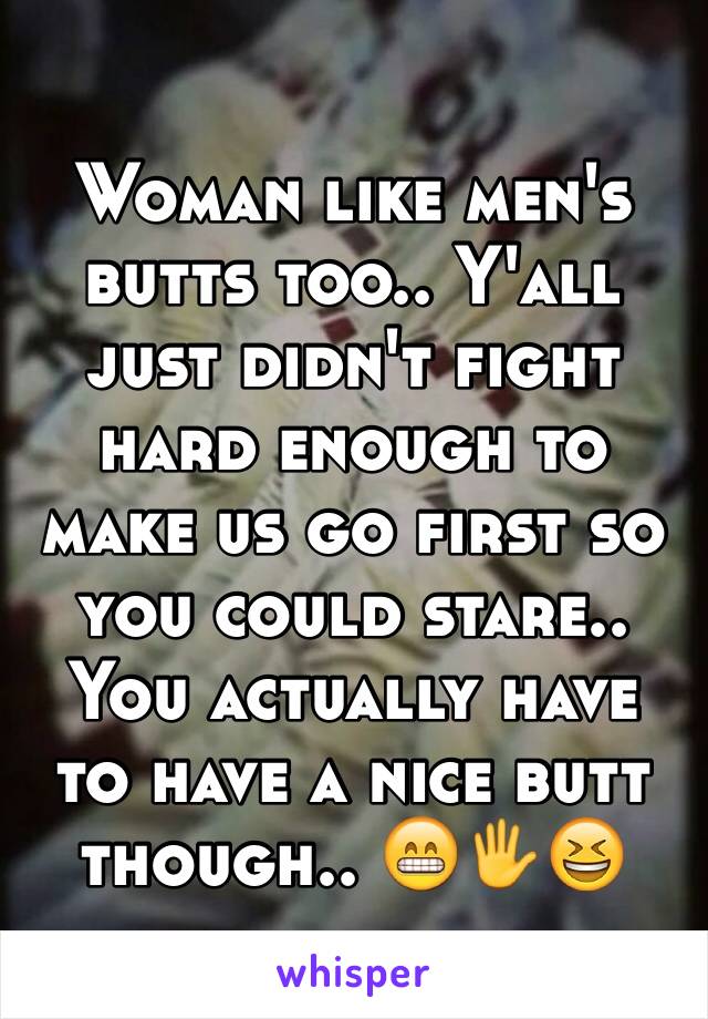 Woman like men's butts too.. Y'all just didn't fight hard enough to make us go first so you could stare.. You actually have to have a nice butt though.. 😁🖐😆