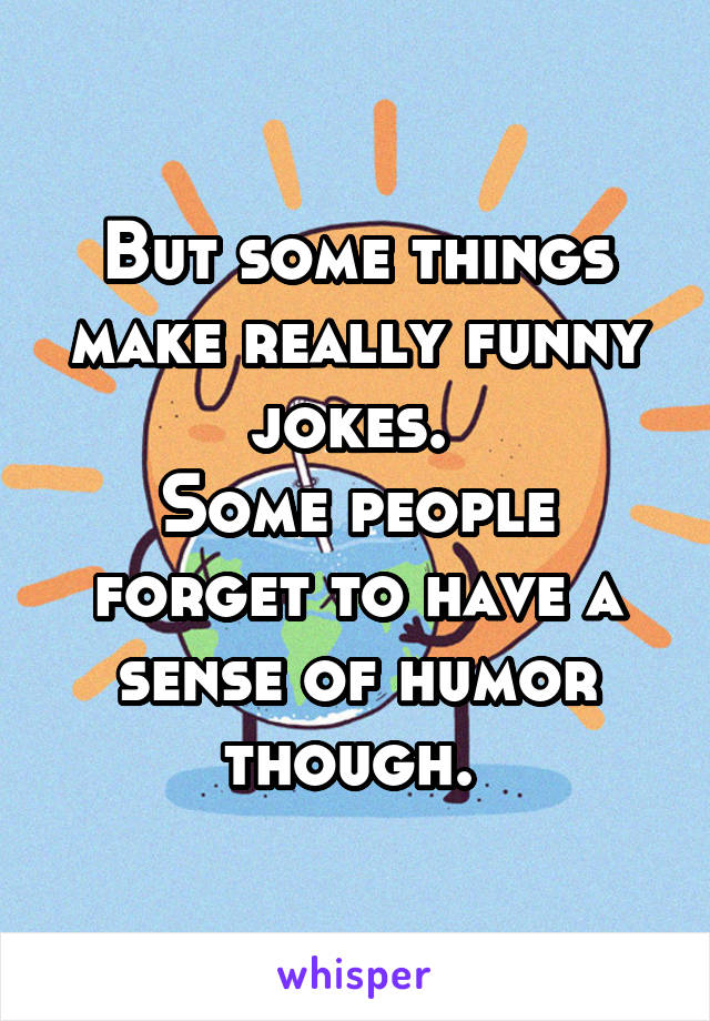 But some things make really funny jokes. 
Some people forget to have a sense of humor though. 