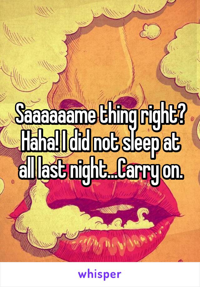 Saaaaaame thing right? Haha! I did not sleep at all last night...Carry on.