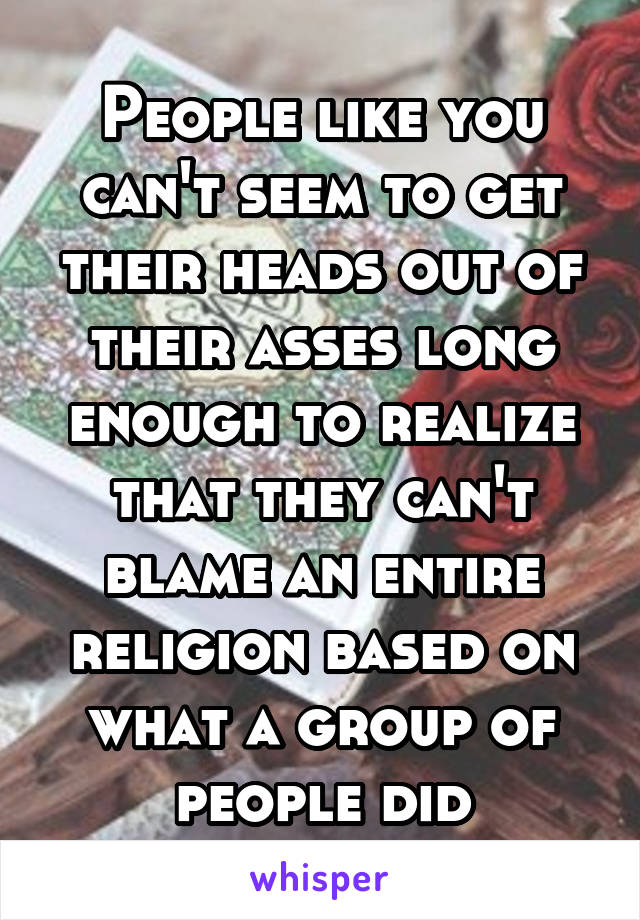 People like you can't seem to get their heads out of their asses long enough to realize that they can't blame an entire religion based on what a group of people did