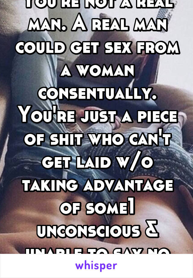 You're not a real man. A real man could get sex from a woman consentually. You're just a piece of shit who can't get laid w/o taking advantage of some1 unconscious & unable to say no to ur gross ass