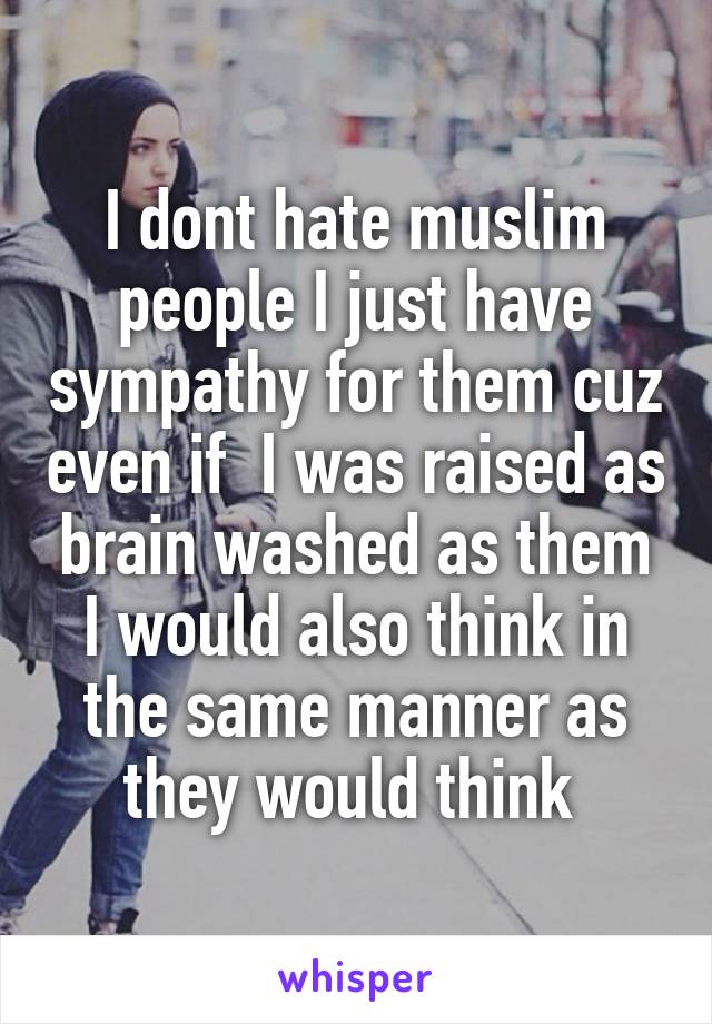 I dont hate muslim people I just have sympathy for them cuz even if  I was raised as brain washed as them I would also think in the same manner as they would think 