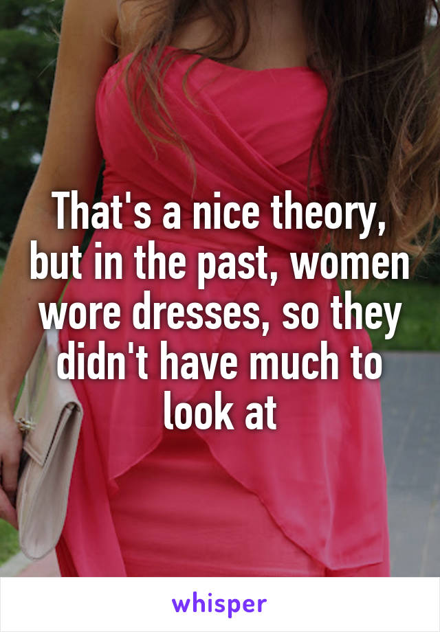 That's a nice theory, but in the past, women wore dresses, so they didn't have much to look at