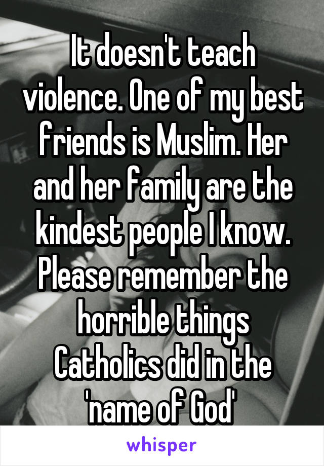 It doesn't teach violence. One of my best friends is Muslim. Her and her family are the kindest people I know. Please remember the horrible things Catholics did in the 'name of God' 