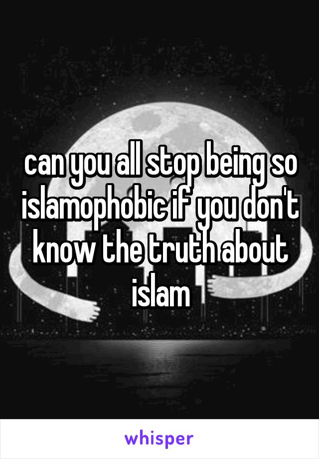 can you all stop being so islamophobic if you don't know the truth about islam