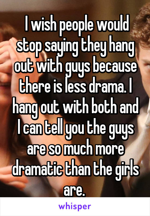  I wish people would stop saying they hang out with guys because there is less drama. I hang out with both and I can tell you the guys are so much more dramatic than the girls are. 