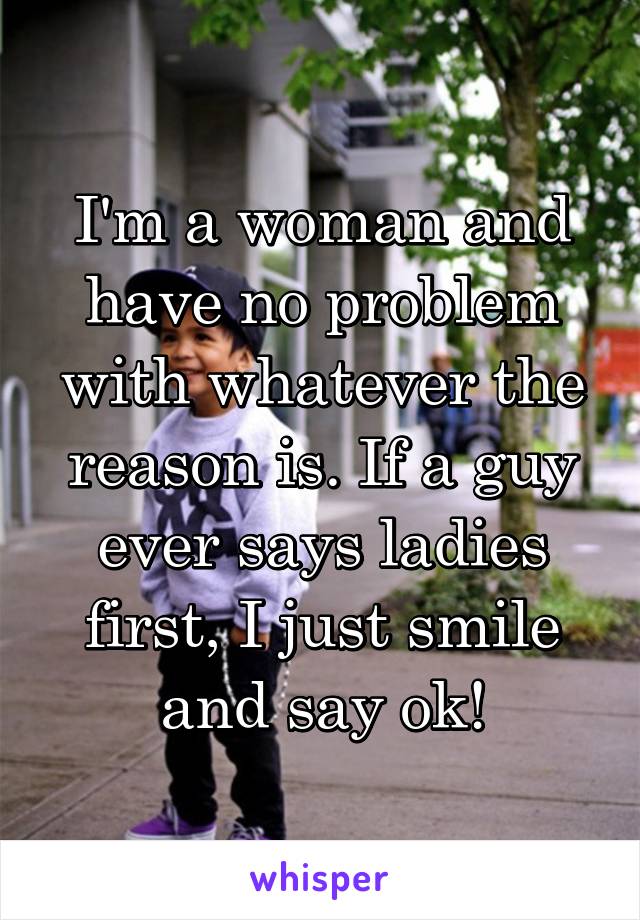 I'm a woman and have no problem with whatever the reason is. If a guy ever says ladies first, I just smile and say ok!