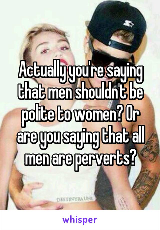 Actually you're saying that men shouldn't be polite to women? Or are you saying that all men are perverts?