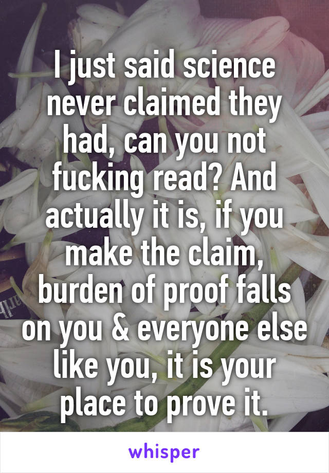 I just said science never claimed they had, can you not fucking read? And actually it is, if you make the claim, burden of proof falls on you & everyone else like you, it is your place to prove it.