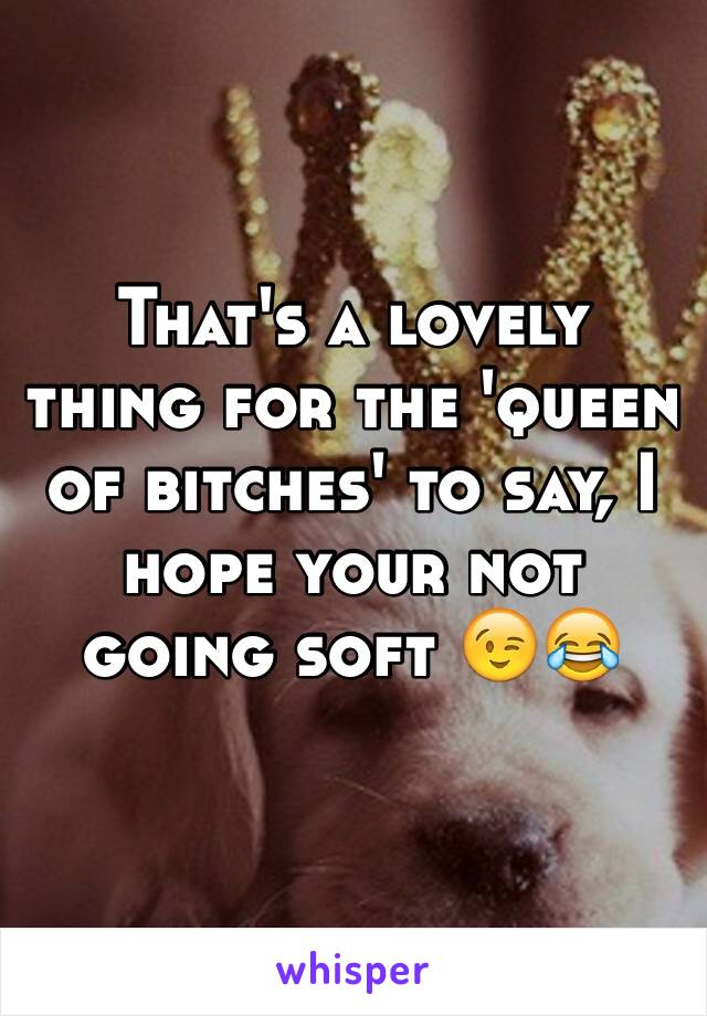 That's a lovely thing for the 'queen of bitches' to say, I hope your not going soft 😉😂