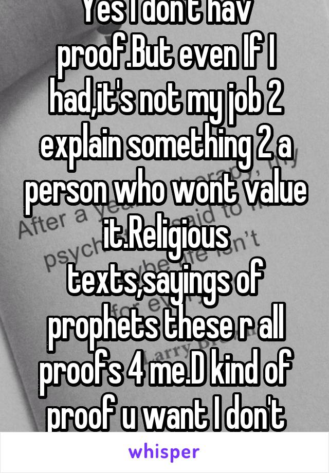 Yes I don't hav proof.But even If I had,it's not my job 2 explain something 2 a person who wont value it.Religious texts,sayings of prophets these r all proofs 4 me.D kind of proof u want I don't have