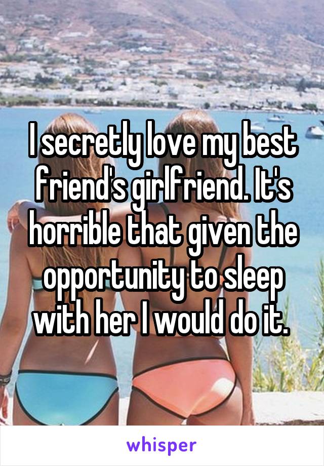 I secretly love my best friend's girlfriend. It's horrible that given the opportunity to sleep with her I would do it. 