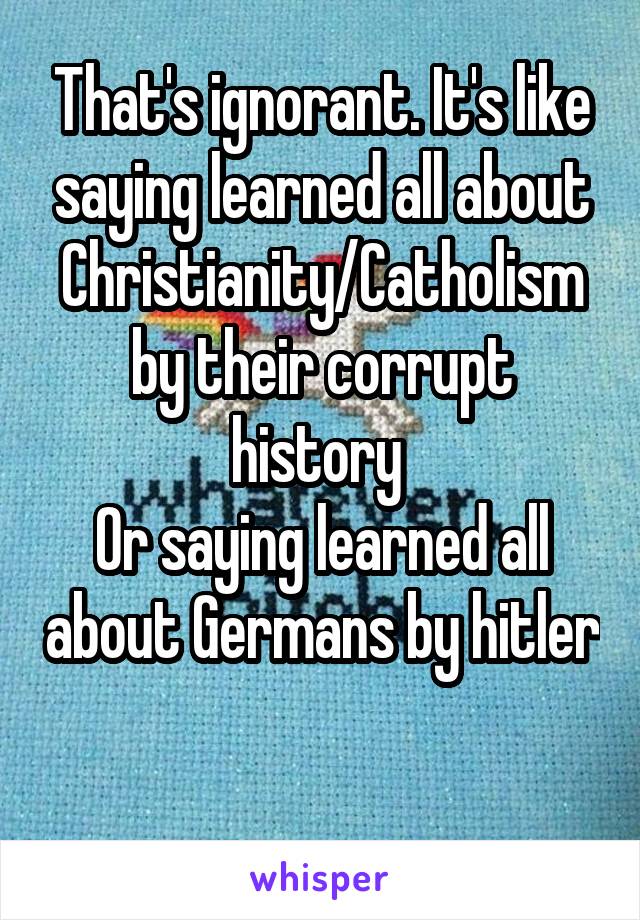 That's ignorant. It's like saying learned all about Christianity/Catholism by their corrupt history 
Or saying learned all about Germans by hitler 
