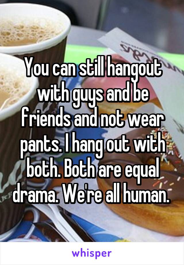 You can still hangout with guys and be friends and not wear pants. I hang out with both. Both are equal drama. We're all human. 