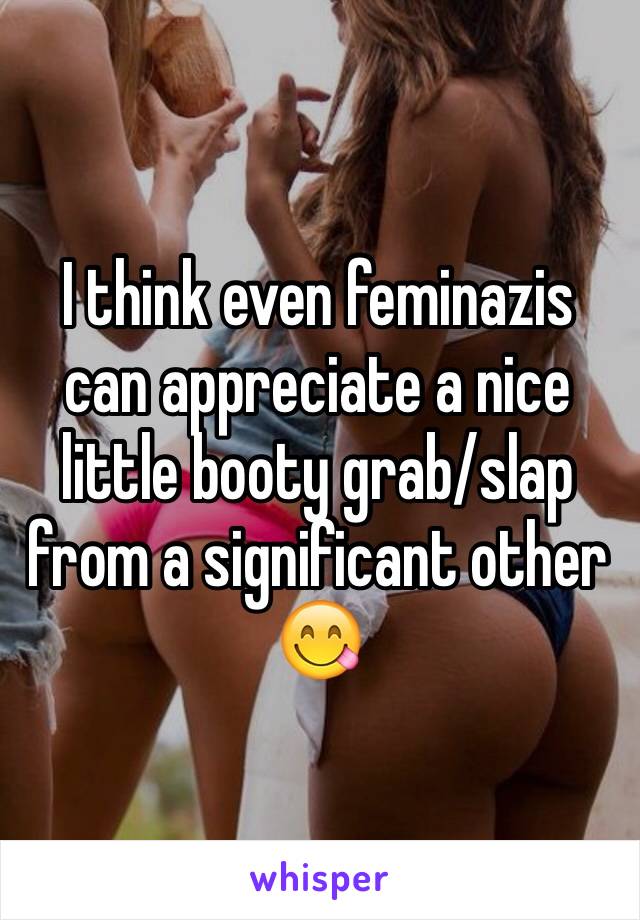 I think even feminazis can appreciate a nice little booty grab/slap from a significant other 😋