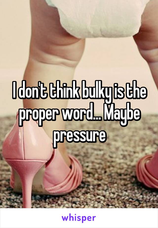 I don't think bulky is the proper word... Maybe pressure