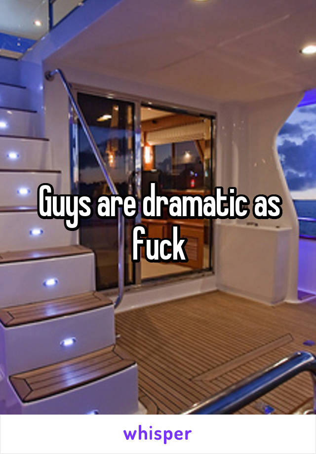 Guys are dramatic as fuck