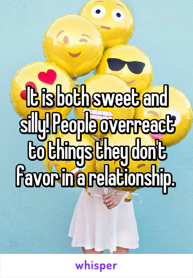 It is both sweet and silly! People overreact to things they don't favor in a relationship. 