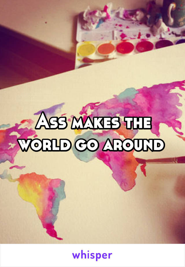 Ass makes the world go around 