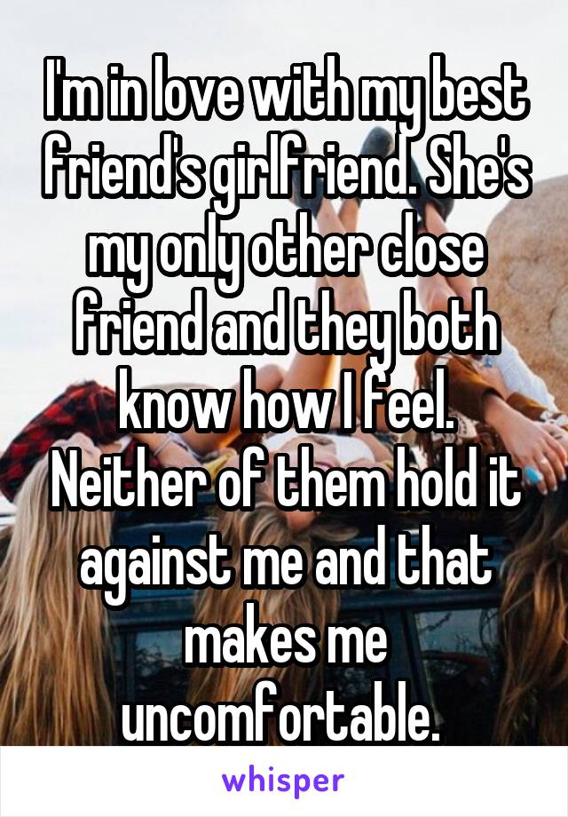 I'm in love with my best friend's girlfriend. She's my only other close friend and they both know how I feel. Neither of them hold it against me and that makes me uncomfortable. 