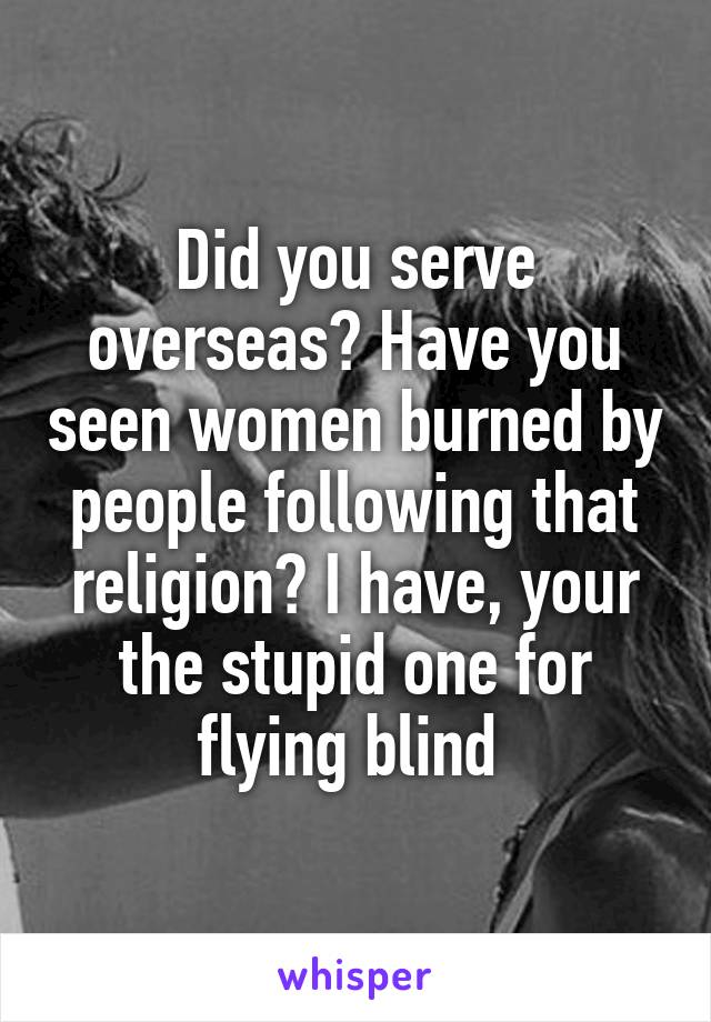 Did you serve overseas? Have you seen women burned by people following that religion? I have, your the stupid one for flying blind 