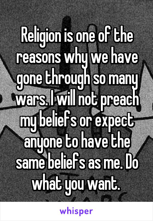 Religion is one of the reasons why we have gone through so many wars. I will not preach my beliefs or expect anyone to have the same beliefs as me. Do what you want. 