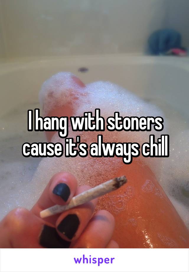 I hang with stoners cause it's always chill