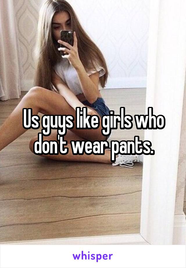 Us guys like girls who don't wear pants.