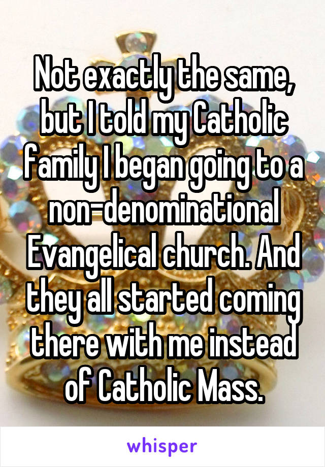 Not exactly the same, but I told my Catholic family I began going to a non-denominational Evangelical church. And they all started coming there with me instead of Catholic Mass.