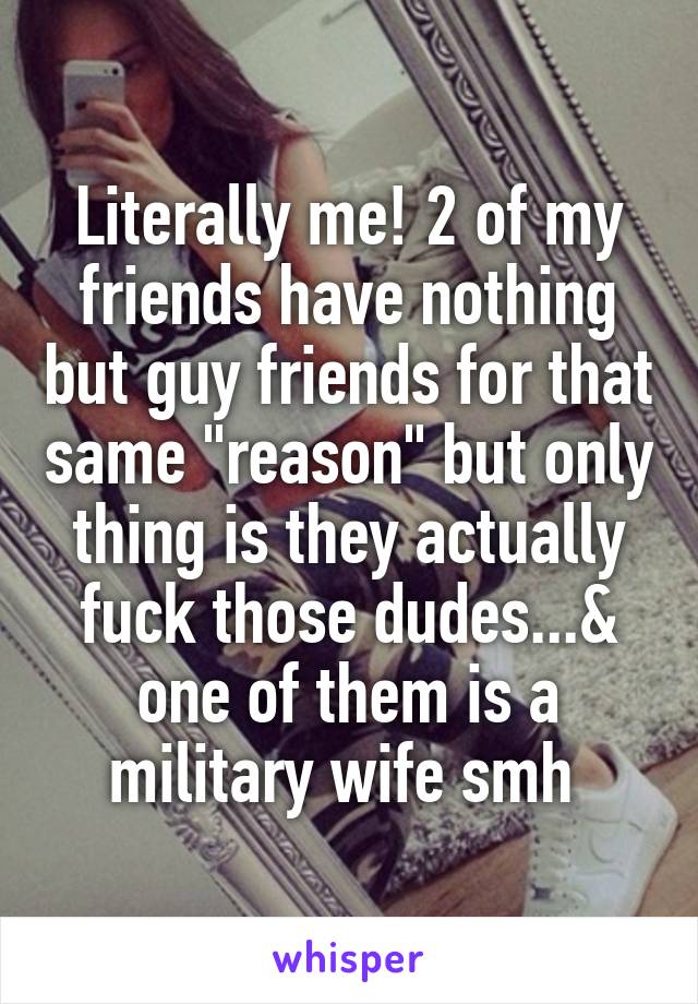 Literally me! 2 of my friends have nothing but guy friends for that same "reason" but only thing is they actually fuck those dudes...& one of them is a military wife smh 