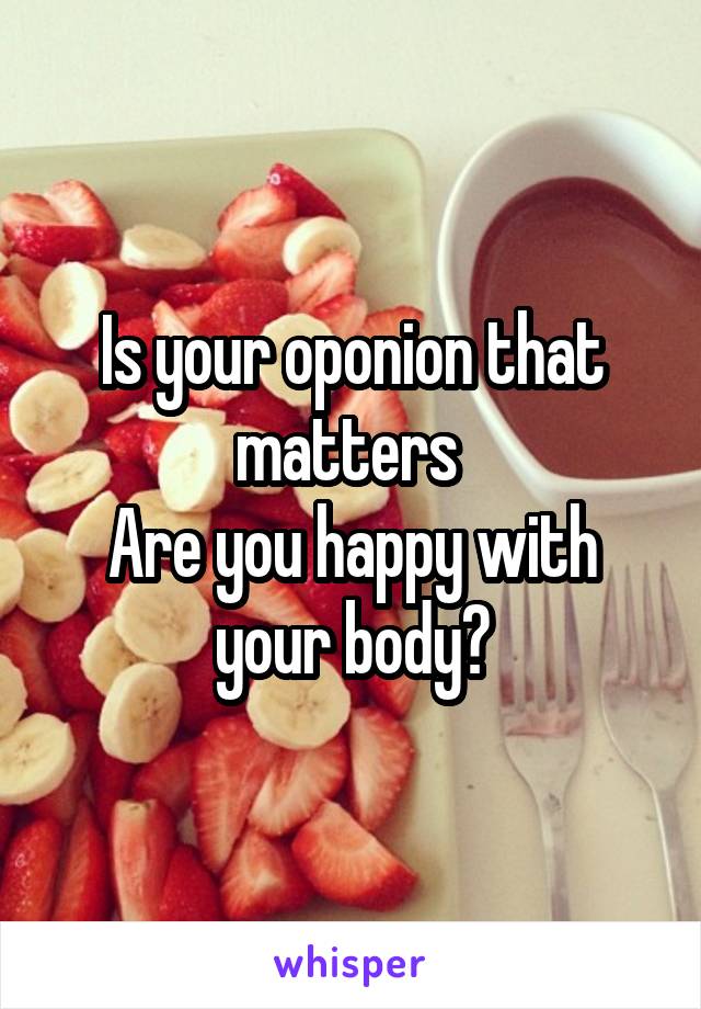 Is your oponion that matters 
Are you happy with your body?