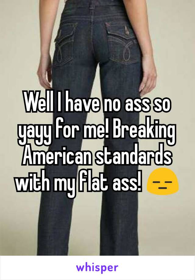 Well I have no ass so yayy for me! Breaking American standards with my flat ass! 😑