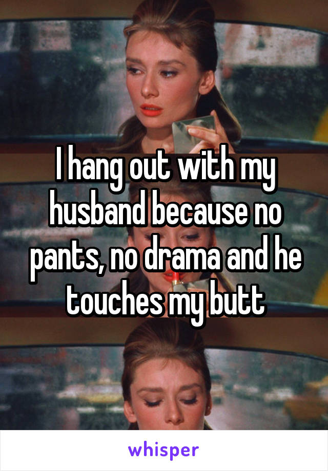 I hang out with my husband because no pants, no drama and he touches my butt