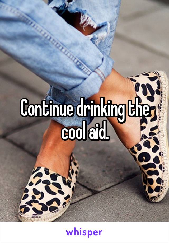 Continue drinking the cool aid.