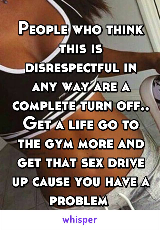 People who think this is disrespectful in any way are a complete turn off.. Get a life go to the gym more and get that sex drive up cause you have a problem 