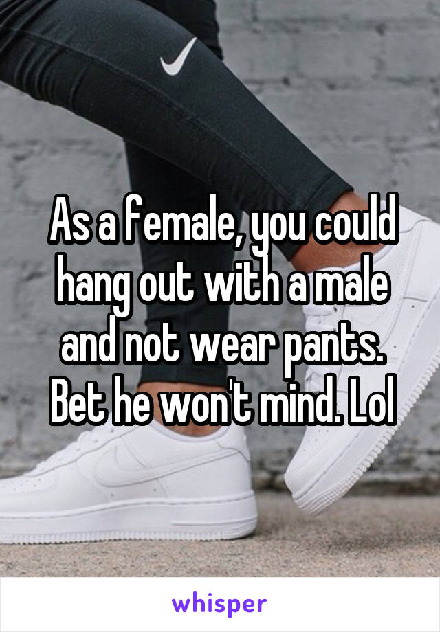 As a female, you could hang out with a male and not wear pants. Bet he won't mind. Lol