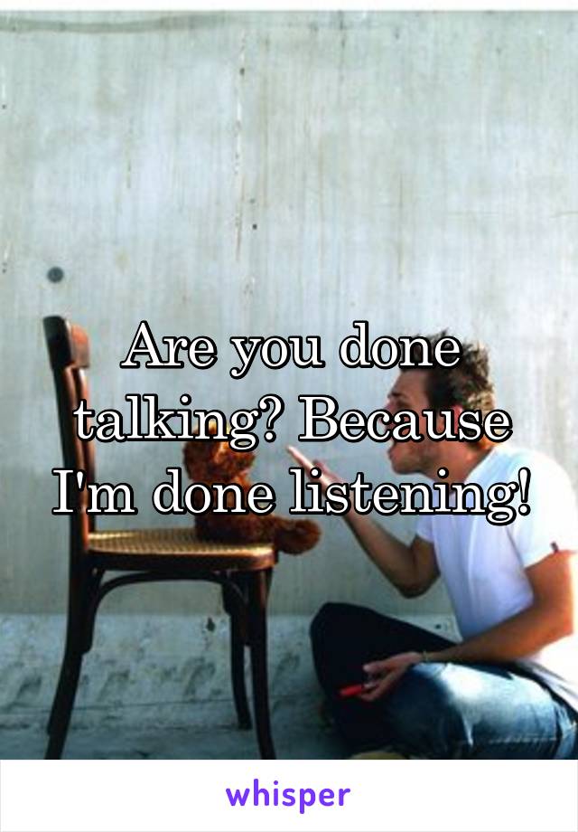 Are you done talking? Because I'm done listening!