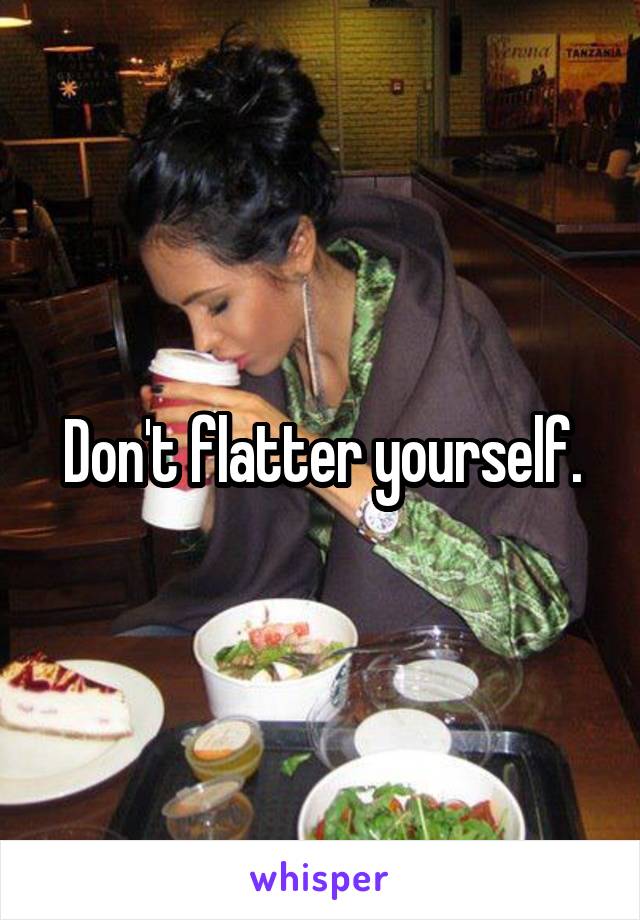 Don't flatter yourself.