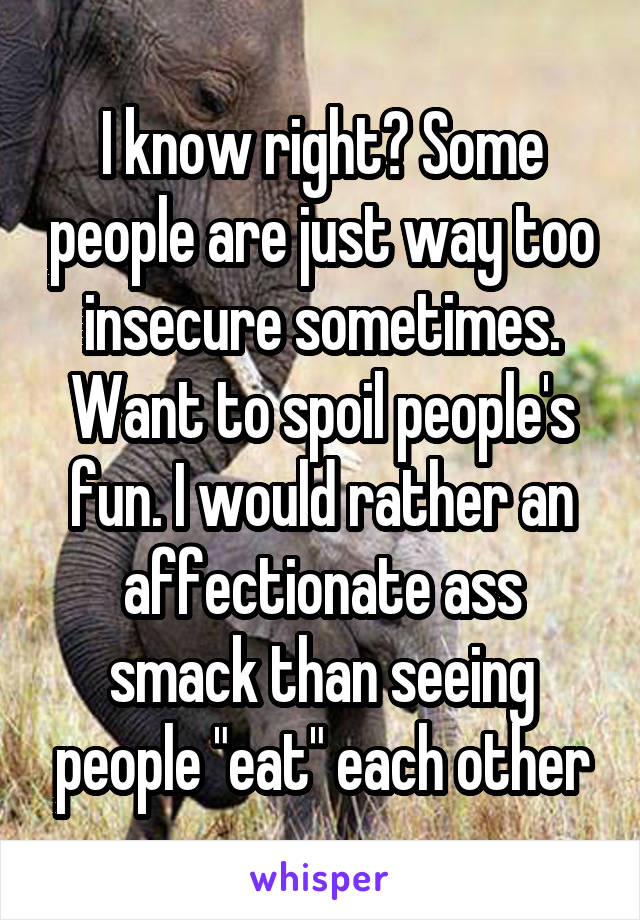 I know right? Some people are just way too insecure sometimes. Want to spoil people's fun. I would rather an affectionate ass smack than seeing people "eat" each other