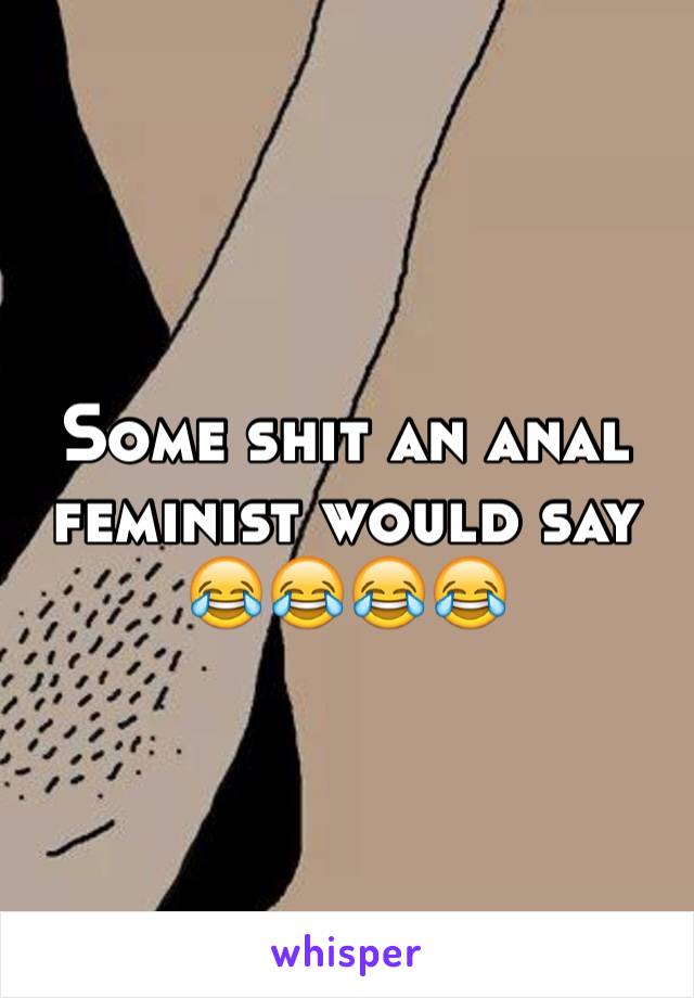 Some shit an anal feminist would say 😂😂😂😂 